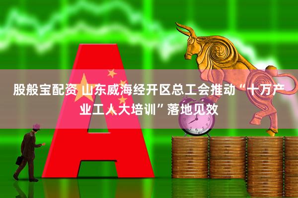 股般宝配资 山东威海经开区总工会推动“十万产业工人大培训”落地见效