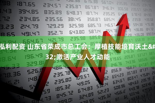 泓利配资 山东省荣成市总工会：厚植技能培育沃土 激活产业人才动能