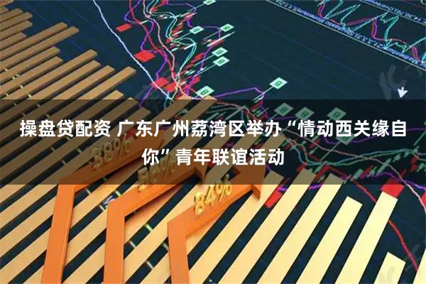 操盘贷配资 广东广州荔湾区举办“情动西关缘自你”青年联谊活动