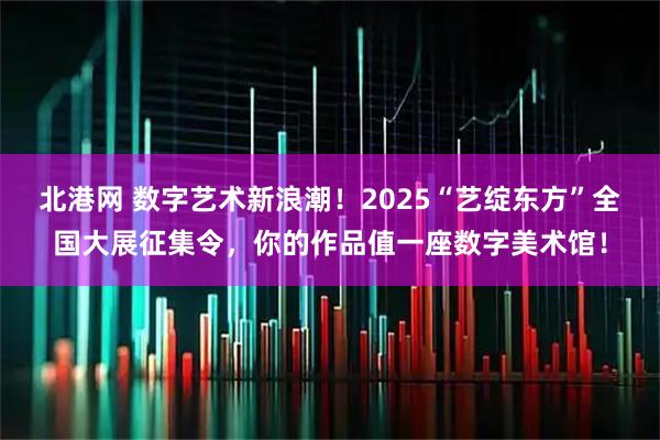 北港网 数字艺术新浪潮！2025“艺绽东方”全国大展征集令，你的作品值一座数字美术馆！