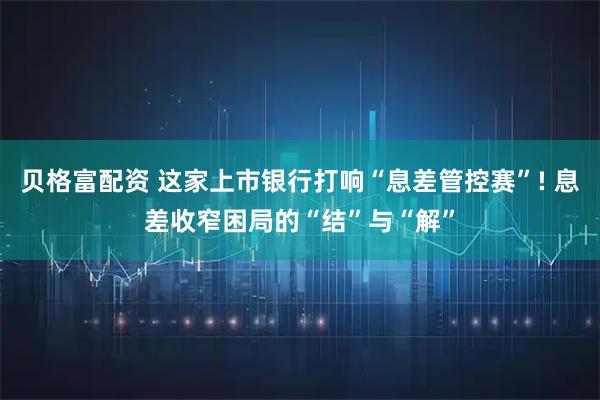 贝格富配资 这家上市银行打响“息差管控赛”! 息差收窄困局的“结”与“解”
