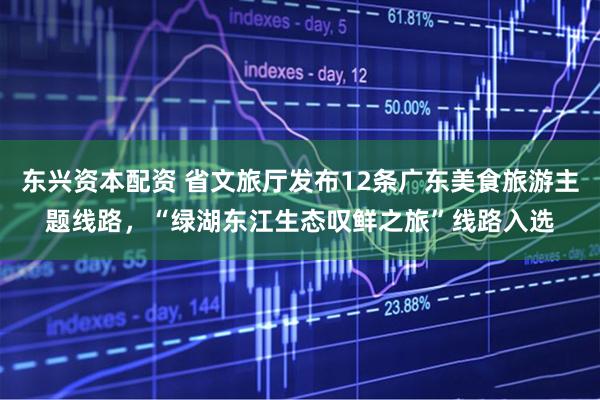 东兴资本配资 省文旅厅发布12条广东美食旅游主题线路，“绿湖东江生态叹鲜之旅”线路入选