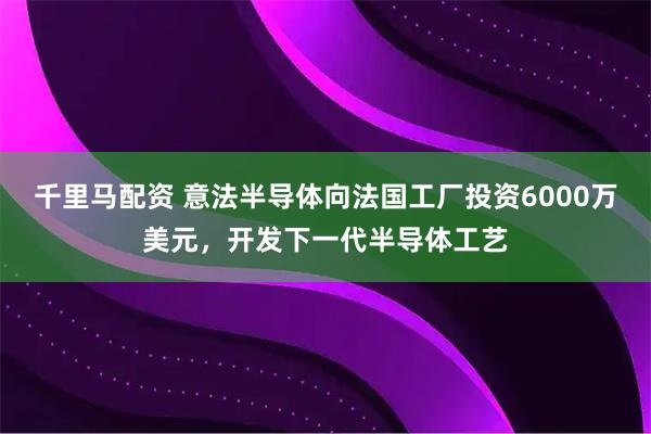 千里马配资 意法半导体向法国工厂投资6000万美元，开发下一代半导体工艺