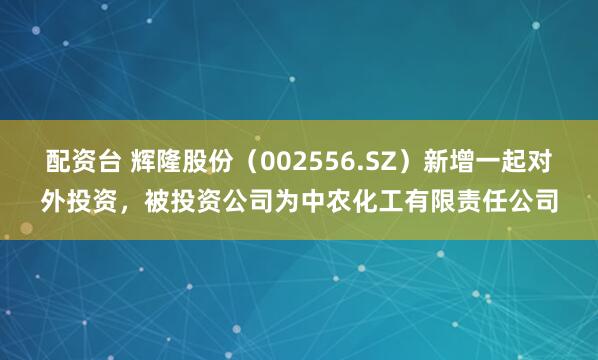 配资台 辉隆股份（002556.SZ）新增一起对外投资，被投资公司为中农化工有限责任公司