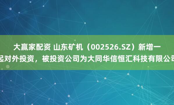 大赢家配资 山东矿机（002526.SZ）新增一起对外投资，被投资公司为大同华信恒汇科技有限公司