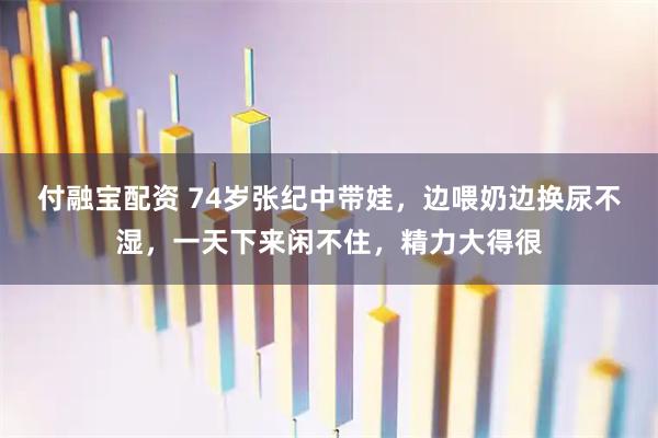 付融宝配资 74岁张纪中带娃，边喂奶边换尿不湿，一天下来闲不住，精力大得很