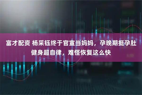 富才配资 杨采钰终于官宣当妈妈，孕晚期挺孕肚健身超自律，难怪恢复这么快