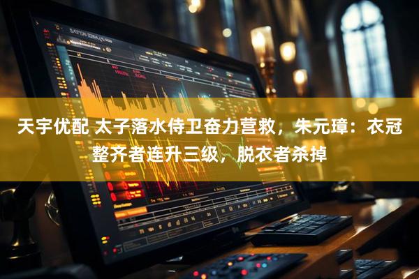 天宇优配 太子落水侍卫奋力营救，朱元璋：衣冠整齐者连升三级，脱衣者杀掉