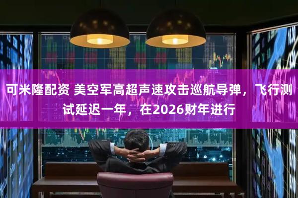 可米隆配资 美空军高超声速攻击巡航导弹，飞行测试延迟一年，在2026财年进行