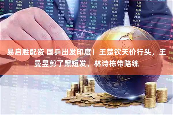 易启胜配资 国乒出发印度！王楚钦天价行头，王曼昱剪了黑短发，林诗栋带陪练