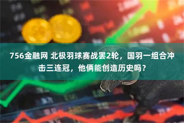 756金融网 北极羽球赛战罢2轮，国羽一组合冲击三连冠，他俩能创造历史吗？
