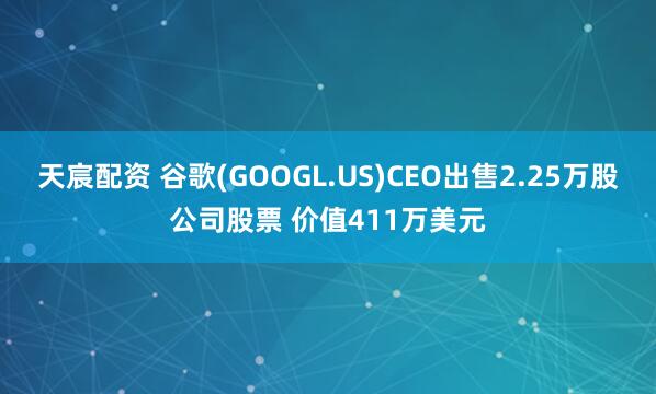 天宸配资 谷歌(GOOGL.US)CEO出售2.25万股公司股票 价值411万美元