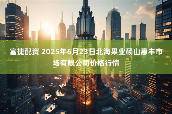 富捷配资 2025年6月23日北海果业砀山惠丰市场有限公司价格行情