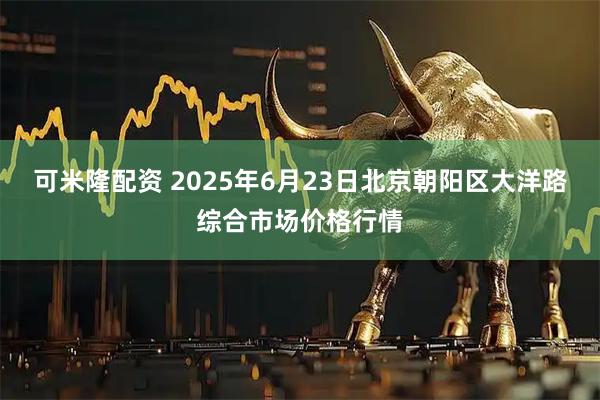 可米隆配资 2025年6月23日北京朝阳区大洋路综合市场价格行情
