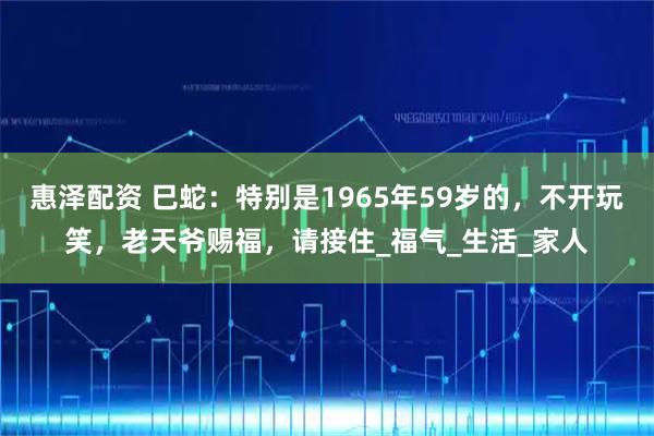 惠泽配资 巳蛇：特别是1965年59岁的，不开玩笑，老天爷赐福，请接住_福气_生活_家人