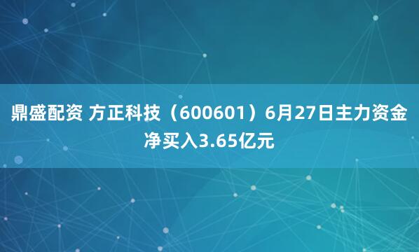鼎盛配资 方正科技（600601）6月27日主力资金净买入3.65亿元