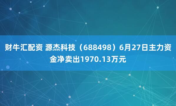财牛汇配资 源杰科技（688498）6月27日主力资金净卖出1970.13万元