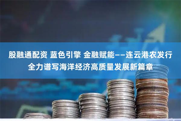 股融通配资 蓝色引擎 金融赋能——连云港农发行全力谱写海洋经济高质量发展新篇章