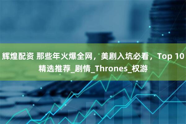 辉煌配资 那些年火爆全网，美剧入坑必看，Top 10精选推荐_剧情_Thrones_权游