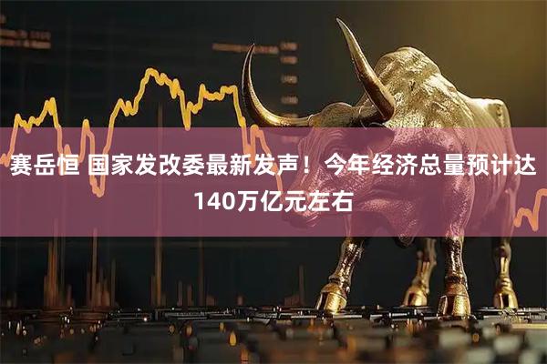 赛岳恒 国家发改委最新发声！今年经济总量预计达140万亿元左右