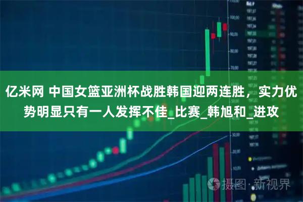亿米网 中国女篮亚洲杯战胜韩国迎两连胜，实力优势明显只有一人发挥不佳_比赛_韩旭和_进攻