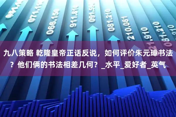 九八策略 乾隆皇帝正话反说，如何评价朱元璋书法？他们俩的书法相差几何？_水平_爱好者_英气