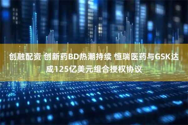创融配资 创新药BD热潮持续 恒瑞医药与GSK达成125亿美元组合授权协议