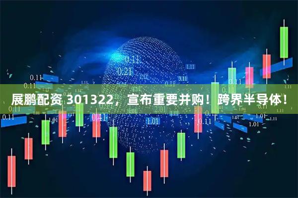 展鹏配资 301322，宣布重要并购！跨界半导体！
