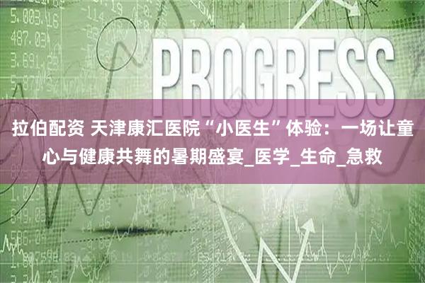 拉伯配资 天津康汇医院“小医生”体验：一场让童心与健康共舞的暑期盛宴_医学_生命_急救