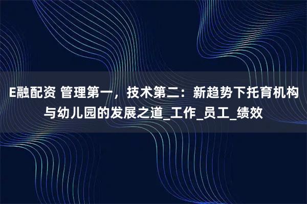 E融配资 管理第一，技术第二：新趋势下托育机构与幼儿园的发展之道_工作_员工_绩效