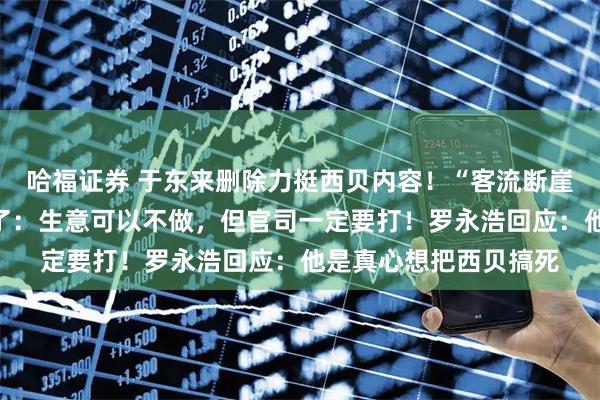 哈福证券 于东来删除力挺西贝内容！“客流断崖式减少”，贾国龙怒了：生意可以不做，但官司一定要打！罗永浩回应：他是真心想把西贝搞死