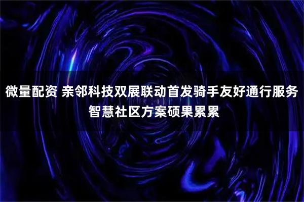 微量配资 亲邻科技双展联动首发骑手友好通行服务 智慧社区方案硕果累累
