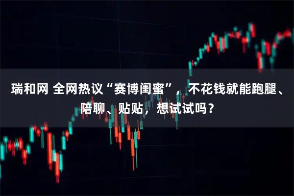 瑞和网 全网热议“赛博闺蜜”，不花钱就能跑腿、陪聊、贴贴，想试试吗？