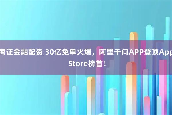 海证金融配资 30亿免单火爆，阿里千问APP登顶App Store榜首！