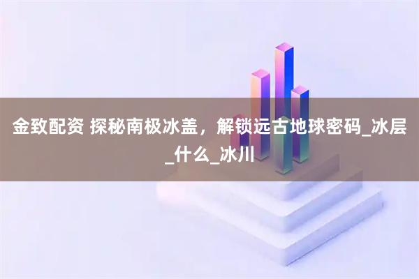 金致配资 探秘南极冰盖，解锁远古地球密码_冰层_什么_冰川
