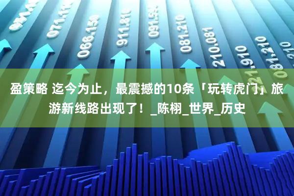 盈策略 迄今为止，最震撼的10条「玩转虎门」旅游新线路出现了！_陈栩_世界_历史