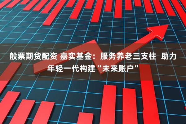 般票期货配资 嘉实基金：服务养老三支柱  助力年轻一代构建“未来账户”