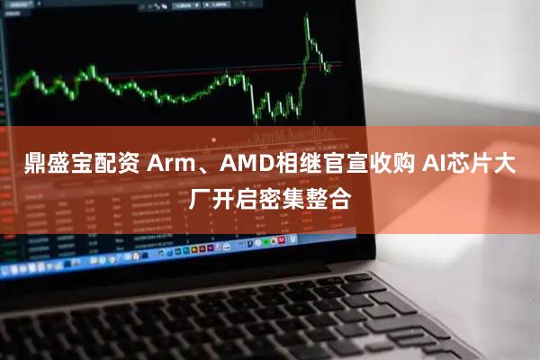 鼎盛宝配资 Arm、AMD相继官宣收购 AI芯片大厂开启密集整合