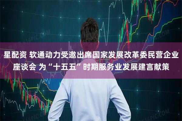星配资 软通动力受邀出席国家发展改革委民营企业座谈会 为“十五五”时期服务业发展建言献策