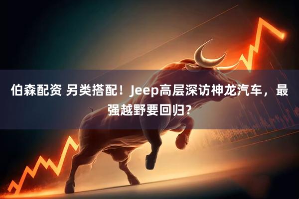 伯森配资 另类搭配！Jeep高层深访神龙汽车，最强越野要回归？