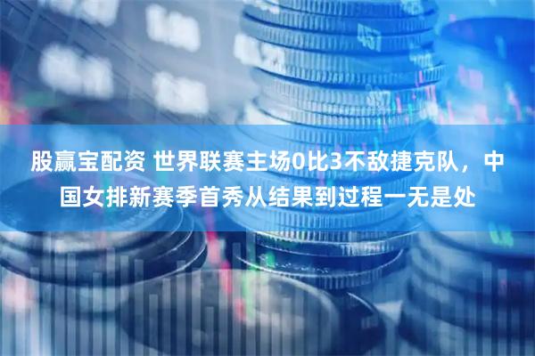 股赢宝配资 世界联赛主场0比3不敌捷克队，中国女排新赛季首秀从结果到过程一无是处