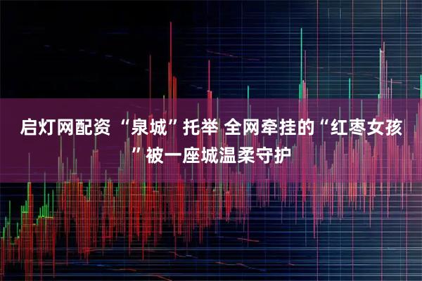 启灯网配资 “泉城”托举 全网牵挂的“红枣女孩”被一座城温柔守护