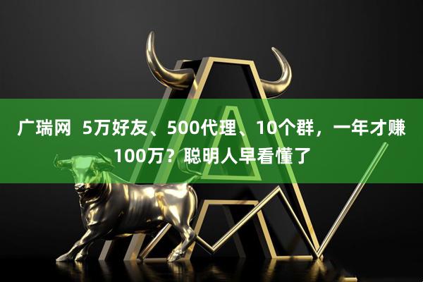 广瑞网  5万好友、500代理、10个群，一年才赚100万？聪明人早看懂了
