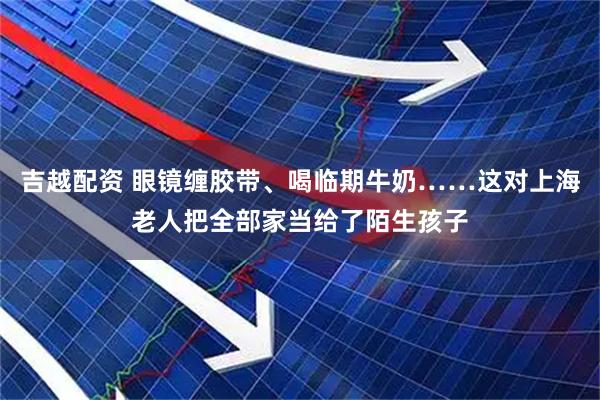 吉越配资 眼镜缠胶带、喝临期牛奶……这对上海老人把全部家当给了陌生孩子