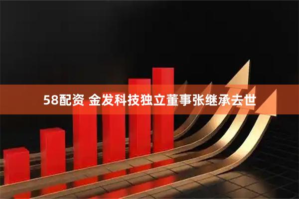 58配资 金发科技独立董事张继承去世